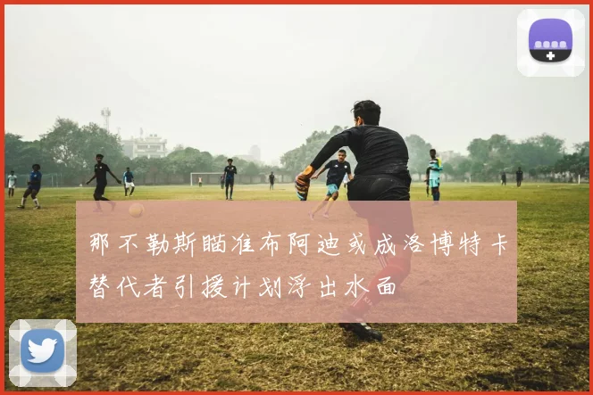 那不勒斯瞄准布阿迪或成洛博特卡替代者引援计划浮出水面
