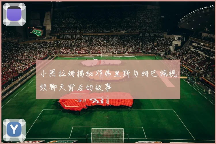 小图拉姆揭秘邓弗里斯与姆巴佩视频聊天背后的故事