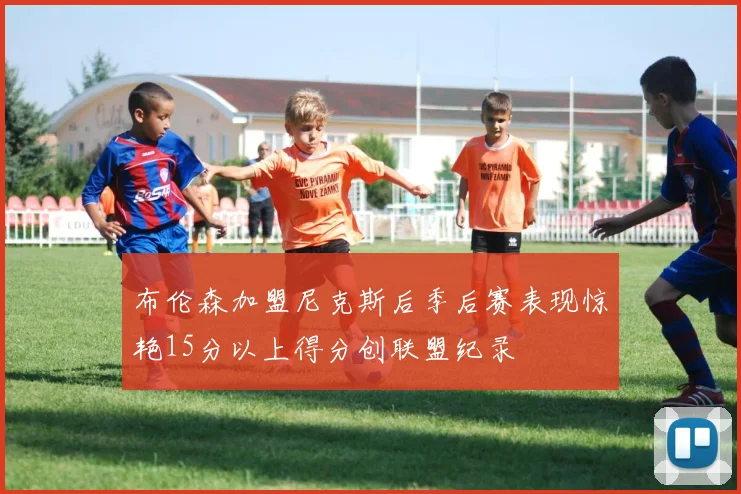布伦森加盟尼克斯后季后赛表现惊艳15分以上得分创联盟纪录