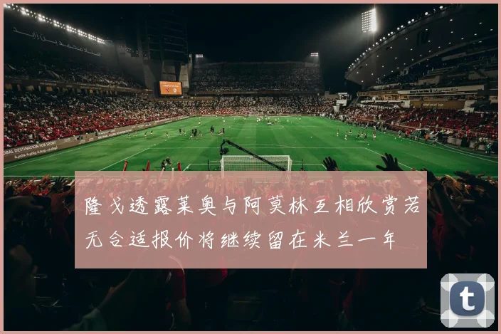 隆戈透露莱奥与阿莫林互相欣赏若无合适报价将继续留在米兰一年