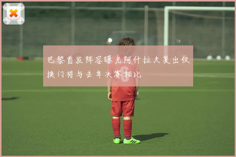 巴黎首发阵容曝光阿什拉夫复出仅换门将与去年决赛相比