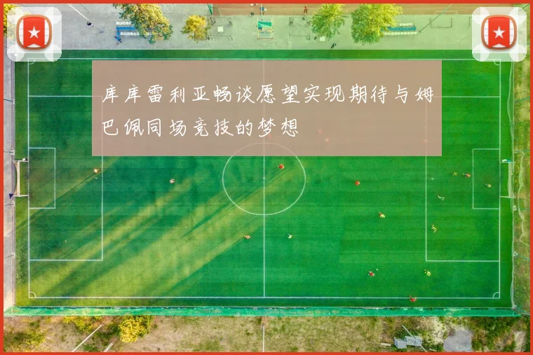 库库雷利亚畅谈愿望实现期待与姆巴佩同场竞技的梦想
