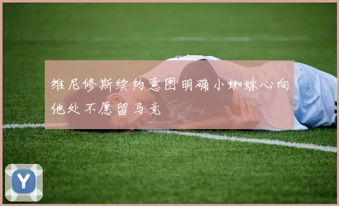 维尼修斯续约意图明确小蜘蛛心向他处不愿留马竞