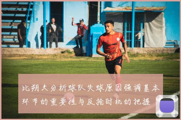 比朔夫分析球队失球原因强调基本环节的重要性与反抢时机的把握