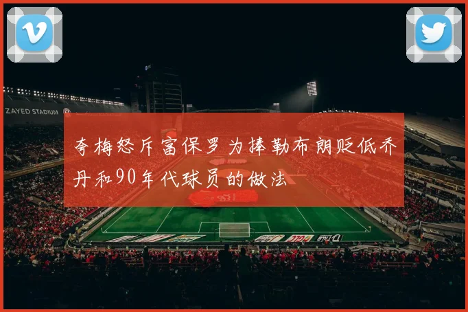 夸梅怒斥富保罗为捧勒布朗贬低乔丹和90年代球员的做法
