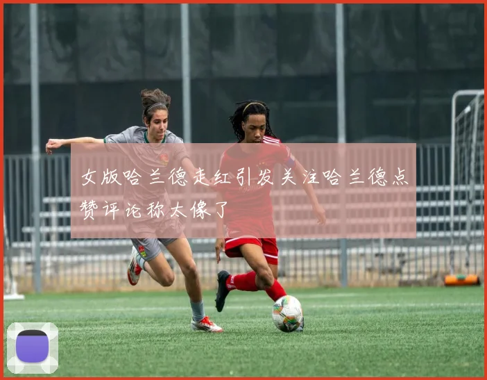 女版哈兰德走红引发关注哈兰德点赞评论称太像了