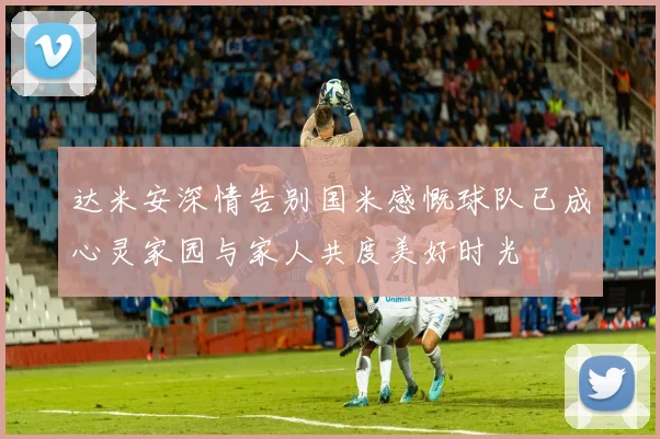 达米安深情告别国米感慨球队已成心灵家园与家人共度美好时光