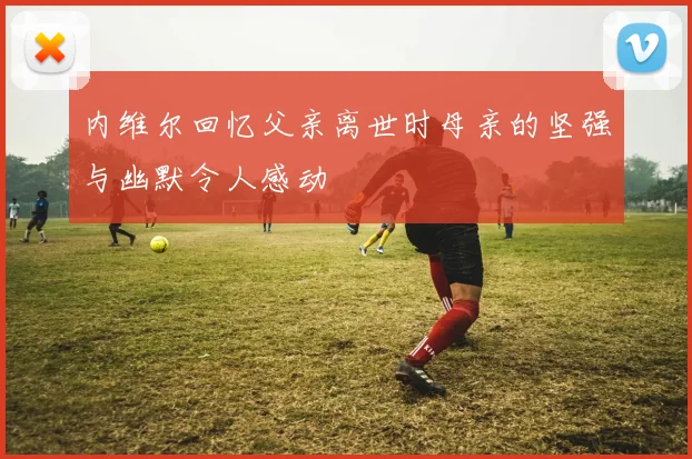 内维尔回忆父亲离世时母亲的坚强与幽默令人感动