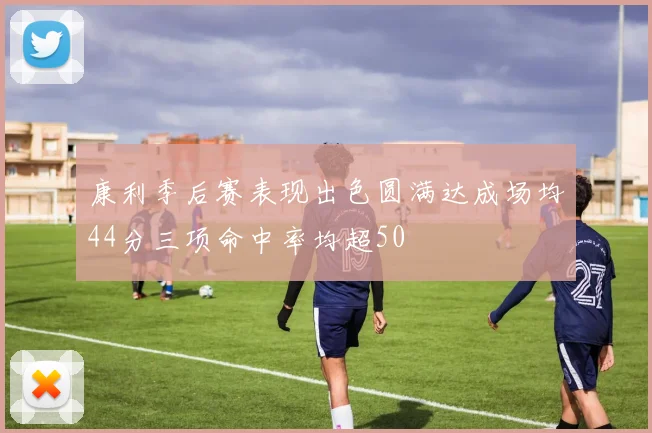 康利季后赛表现出色圆满达成场均44分三项命中率均超50