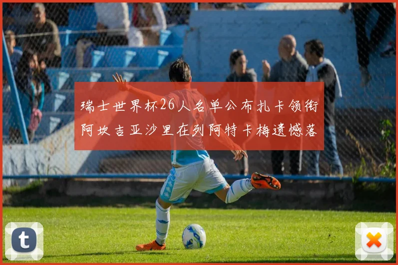 瑞士世界杯26人名单公布扎卡领衔阿坎吉亚沙里在列阿特卡梅遗憾落选