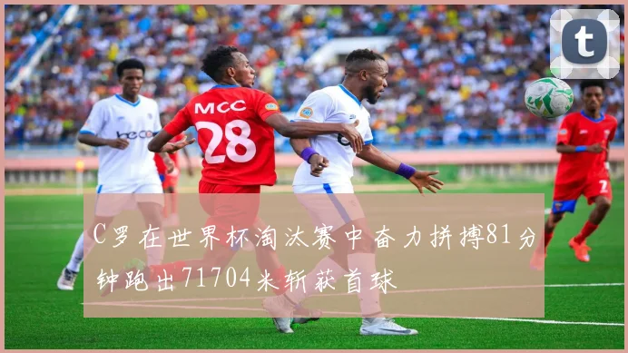 C罗在世界杯淘汰赛中奋力拼搏81分钟跑出71704米斩获首球