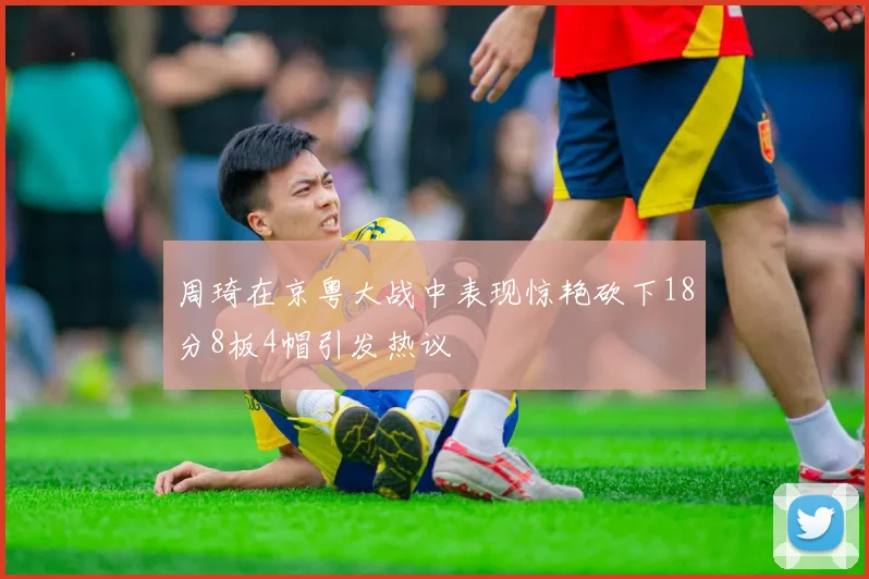 周琦在京粤大战中表现惊艳砍下18分8板4帽引发热议