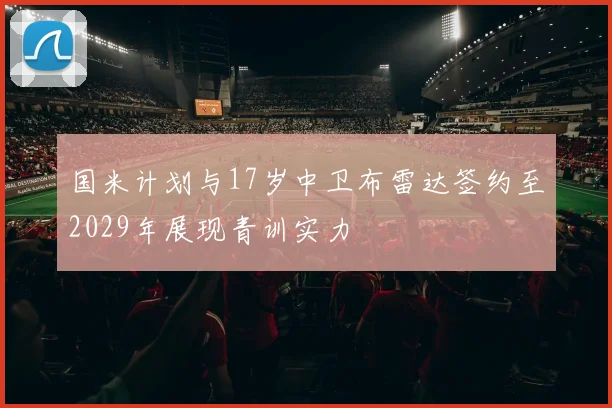 国米计划与17岁中卫布雷达签约至2029年展现青训实力