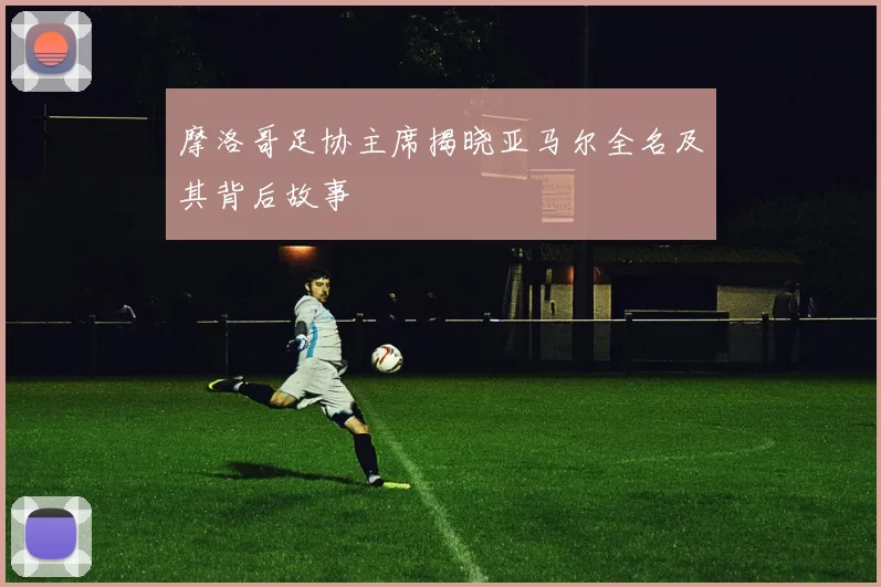 摩洛哥足协主席揭晓亚马尔全名及其背后故事