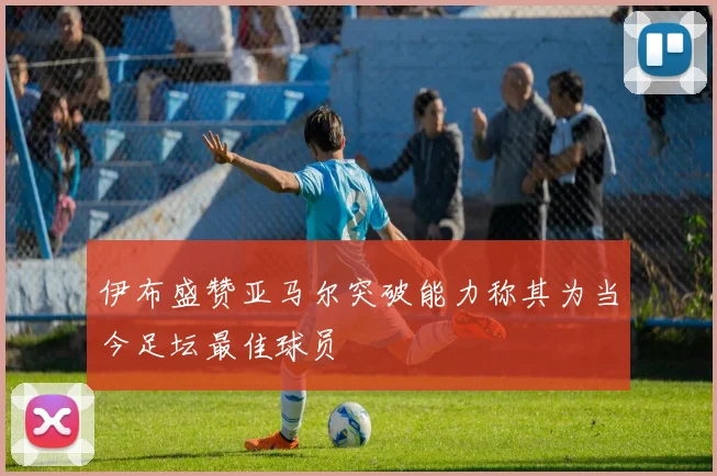 伊布盛赞亚马尔突破能力称其为当今足坛最佳球员