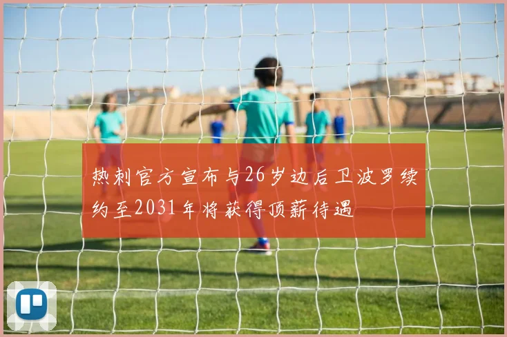 热刺官方宣布与26岁边后卫波罗续约至2031年将获得顶薪待遇
