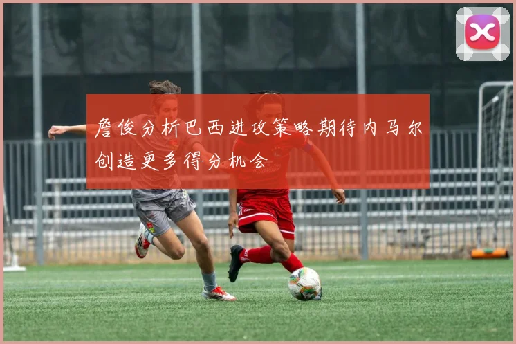 詹俊分析巴西进攻策略期待内马尔创造更多得分机会