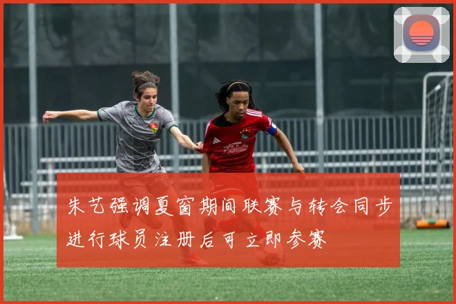 朱艺强调夏窗期间联赛与转会同步进行球员注册后可立即参赛