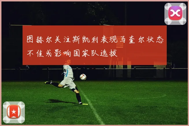 图赫尔关注斯凯利表现马奎尔状态不佳或影响国家队选拔